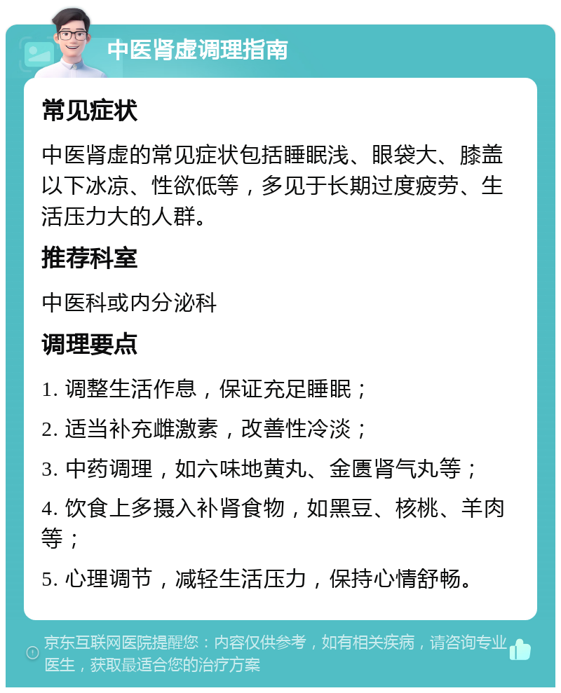 中医肾虚调理指南 常见症状 中医肾虚的常见症状包括睡眠浅、眼袋大、膝盖以下冰凉、性欲低等，多见于长期过度疲劳、生活压力大的人群。 推荐科室 中医科或内分泌科 调理要点 1. 调整生活作息，保证充足睡眠； 2. 适当补充雌激素，改善性冷淡； 3. 中药调理，如六味地黄丸、金匮肾气丸等； 4. 饮食上多摄入补肾食物，如黑豆、核桃、羊肉等； 5. 心理调节，减轻生活压力，保持心情舒畅。