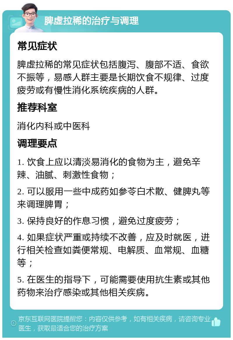 脾虚拉稀的治疗与调理 常见症状 脾虚拉稀的常见症状包括腹泻、腹部不适、食欲不振等，易感人群主要是长期饮食不规律、过度疲劳或有慢性消化系统疾病的人群。 推荐科室 消化内科或中医科 调理要点 1. 饮食上应以清淡易消化的食物为主，避免辛辣、油腻、刺激性食物； 2. 可以服用一些中成药如参苓白术散、健脾丸等来调理脾胃； 3. 保持良好的作息习惯，避免过度疲劳； 4. 如果症状严重或持续不改善，应及时就医，进行相关检查如粪便常规、电解质、血常规、血糖等； 5. 在医生的指导下，可能需要使用抗生素或其他药物来治疗感染或其他相关疾病。