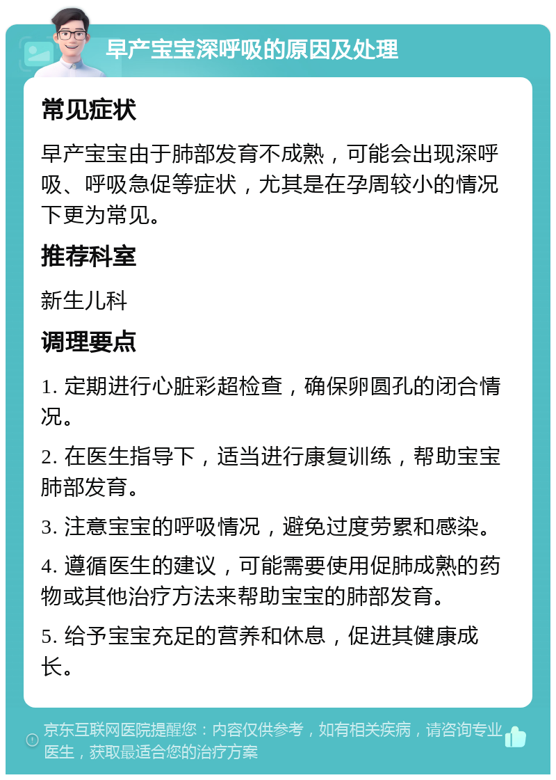 早产宝宝深呼吸的原因及处理 常见症状 早产宝宝由于肺部发育不成熟，可能会出现深呼吸、呼吸急促等症状，尤其是在孕周较小的情况下更为常见。 推荐科室 新生儿科 调理要点 1. 定期进行心脏彩超检查，确保卵圆孔的闭合情况。 2. 在医生指导下，适当进行康复训练，帮助宝宝肺部发育。 3. 注意宝宝的呼吸情况，避免过度劳累和感染。 4. 遵循医生的建议，可能需要使用促肺成熟的药物或其他治疗方法来帮助宝宝的肺部发育。 5. 给予宝宝充足的营养和休息，促进其健康成长。