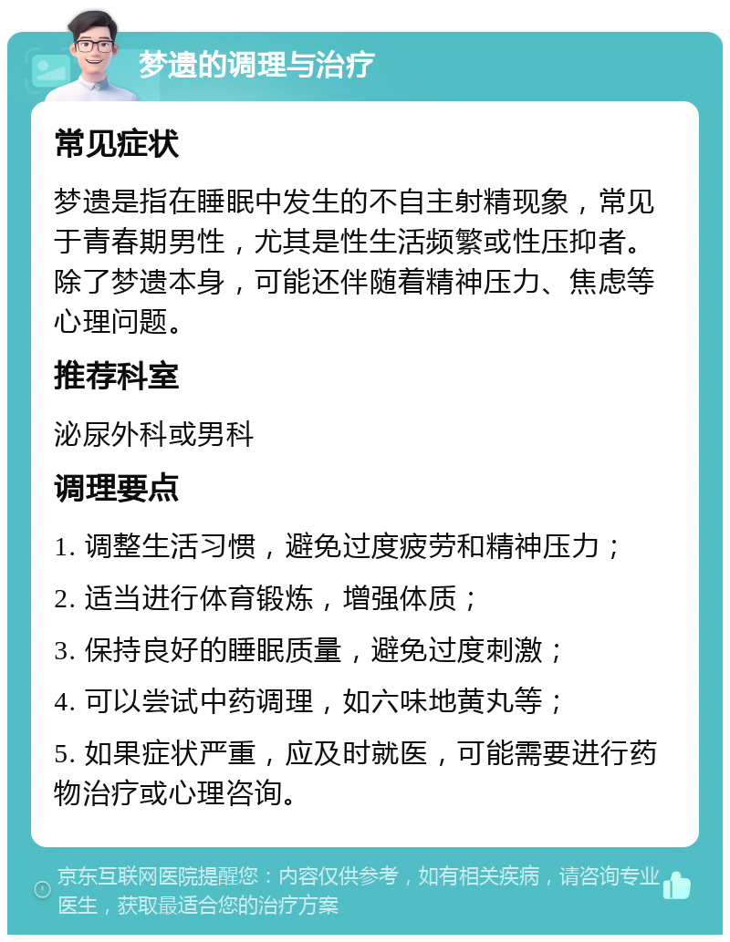 梦遗的调理与治疗 常见症状 梦遗是指在睡眠中发生的不自主射精现象，常见于青春期男性，尤其是性生活频繁或性压抑者。除了梦遗本身，可能还伴随着精神压力、焦虑等心理问题。 推荐科室 泌尿外科或男科 调理要点 1. 调整生活习惯，避免过度疲劳和精神压力； 2. 适当进行体育锻炼，增强体质； 3. 保持良好的睡眠质量，避免过度刺激； 4. 可以尝试中药调理，如六味地黄丸等； 5. 如果症状严重，应及时就医，可能需要进行药物治疗或心理咨询。