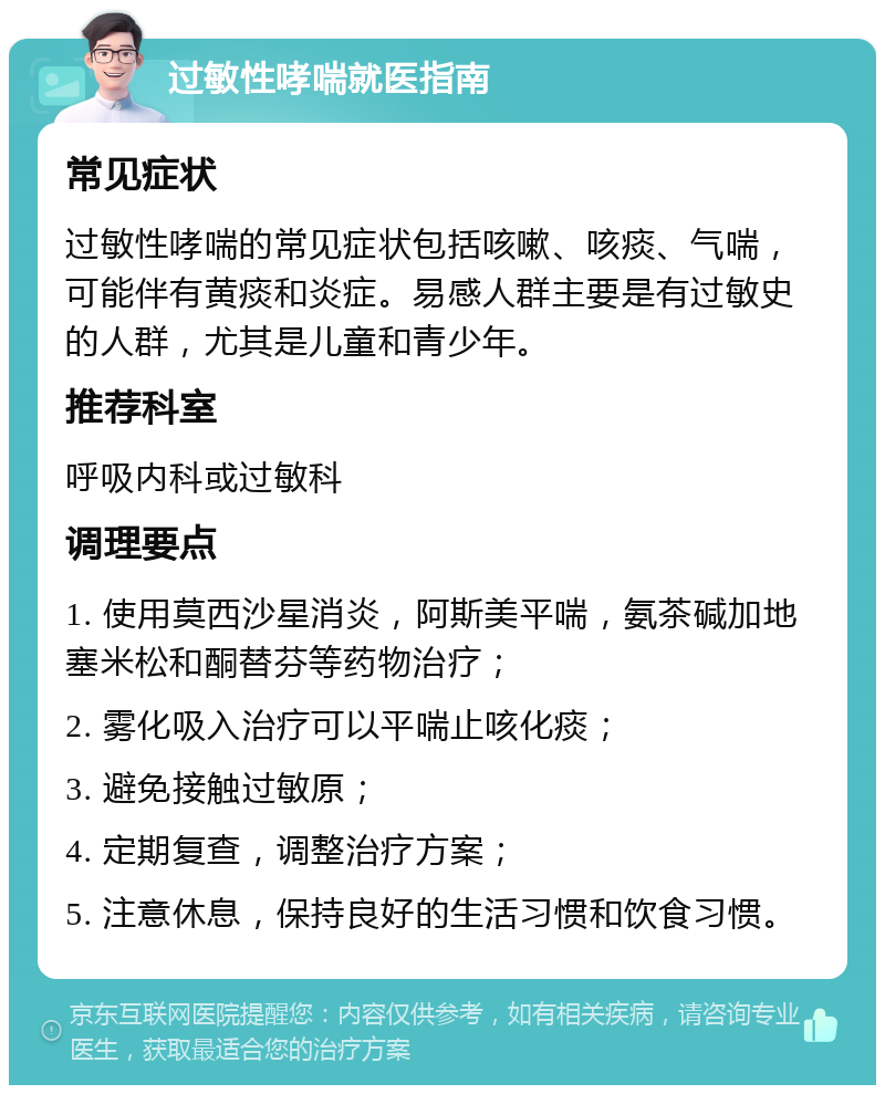 过敏性哮喘就医指南 常见症状 过敏性哮喘的常见症状包括咳嗽、咳痰、气喘，可能伴有黄痰和炎症。易感人群主要是有过敏史的人群，尤其是儿童和青少年。 推荐科室 呼吸内科或过敏科 调理要点 1. 使用莫西沙星消炎，阿斯美平喘，氨茶碱加地塞米松和酮替芬等药物治疗； 2. 雾化吸入治疗可以平喘止咳化痰； 3. 避免接触过敏原； 4. 定期复查，调整治疗方案； 5. 注意休息，保持良好的生活习惯和饮食习惯。