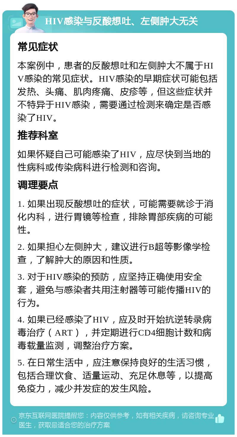 HIV感染与反酸想吐、左侧肿大无关 常见症状 本案例中，患者的反酸想吐和左侧肿大不属于HIV感染的常见症状。HIV感染的早期症状可能包括发热、头痛、肌肉疼痛、皮疹等，但这些症状并不特异于HIV感染，需要通过检测来确定是否感染了HIV。 推荐科室 如果怀疑自己可能感染了HIV，应尽快到当地的性病科或传染病科进行检测和咨询。 调理要点 1. 如果出现反酸想吐的症状，可能需要就诊于消化内科，进行胃镜等检查，排除胃部疾病的可能性。 2. 如果担心左侧肿大，建议进行B超等影像学检查，了解肿大的原因和性质。 3. 对于HIV感染的预防，应坚持正确使用安全套，避免与感染者共用注射器等可能传播HIV的行为。 4. 如果已经感染了HIV，应及时开始抗逆转录病毒治疗（ART），并定期进行CD4细胞计数和病毒载量监测，调整治疗方案。 5. 在日常生活中，应注意保持良好的生活习惯，包括合理饮食、适量运动、充足休息等，以提高免疫力，减少并发症的发生风险。