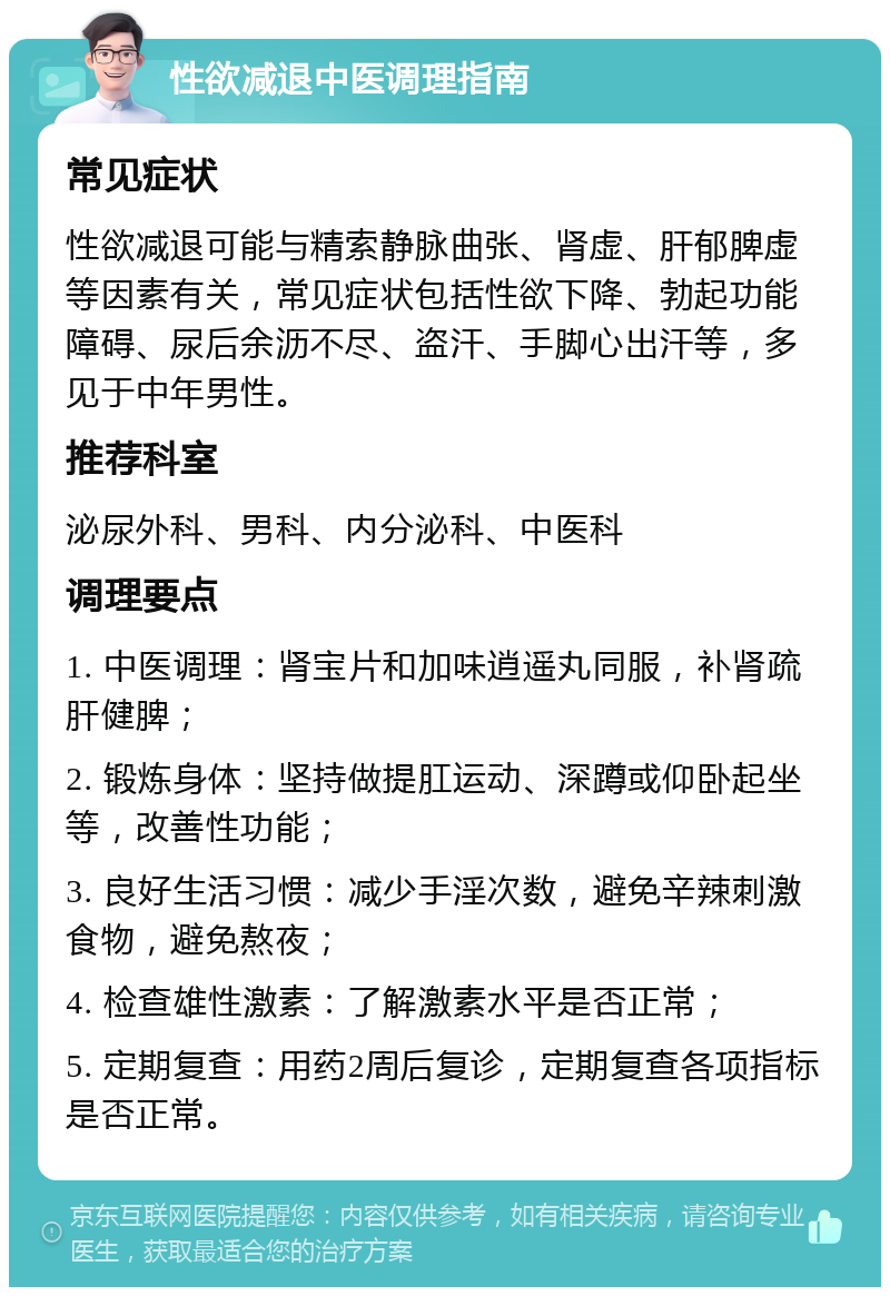 性欲减退中医调理指南 常见症状 性欲减退可能与精索静脉曲张、肾虚、肝郁脾虚等因素有关，常见症状包括性欲下降、勃起功能障碍、尿后余沥不尽、盗汗、手脚心出汗等，多见于中年男性。 推荐科室 泌尿外科、男科、内分泌科、中医科 调理要点 1. 中医调理：肾宝片和加味逍遥丸同服，补肾疏肝健脾； 2. 锻炼身体：坚持做提肛运动、深蹲或仰卧起坐等，改善性功能； 3. 良好生活习惯：减少手淫次数，避免辛辣刺激食物，避免熬夜； 4. 检查雄性激素：了解激素水平是否正常； 5. 定期复查：用药2周后复诊，定期复查各项指标是否正常。