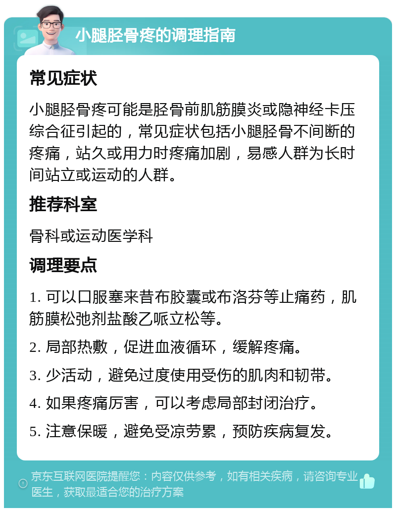 小腿胫骨疼的调理指南 常见症状 小腿胫骨疼可能是胫骨前肌筋膜炎或隐神经卡压综合征引起的，常见症状包括小腿胫骨不间断的疼痛，站久或用力时疼痛加剧，易感人群为长时间站立或运动的人群。 推荐科室 骨科或运动医学科 调理要点 1. 可以口服塞来昔布胶囊或布洛芬等止痛药，肌筋膜松弛剂盐酸乙哌立松等。 2. 局部热敷，促进血液循环，缓解疼痛。 3. 少活动，避免过度使用受伤的肌肉和韧带。 4. 如果疼痛厉害，可以考虑局部封闭治疗。 5. 注意保暖，避免受凉劳累，预防疾病复发。