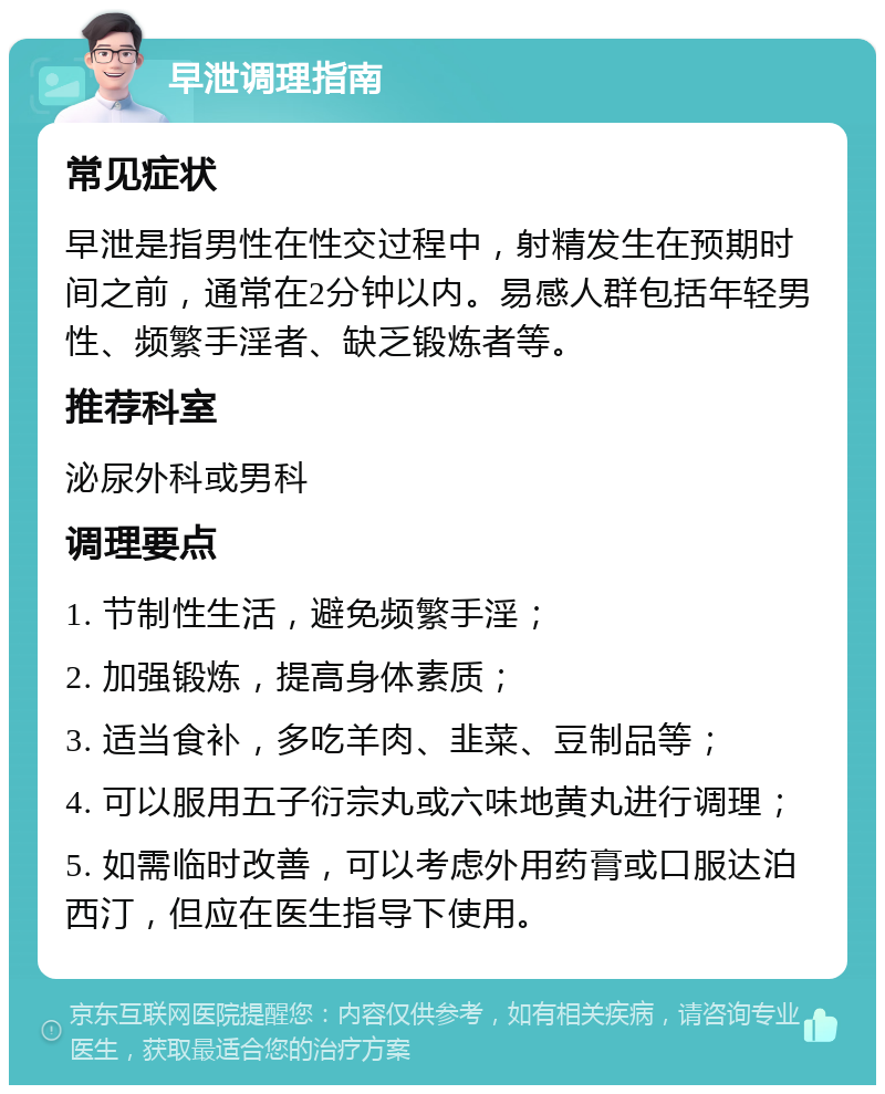 早泄调理指南 常见症状 早泄是指男性在性交过程中，射精发生在预期时间之前，通常在2分钟以内。易感人群包括年轻男性、频繁手淫者、缺乏锻炼者等。 推荐科室 泌尿外科或男科 调理要点 1. 节制性生活，避免频繁手淫； 2. 加强锻炼，提高身体素质； 3. 适当食补，多吃羊肉、韭菜、豆制品等； 4. 可以服用五子衍宗丸或六味地黄丸进行调理； 5. 如需临时改善，可以考虑外用药膏或口服达泊西汀，但应在医生指导下使用。