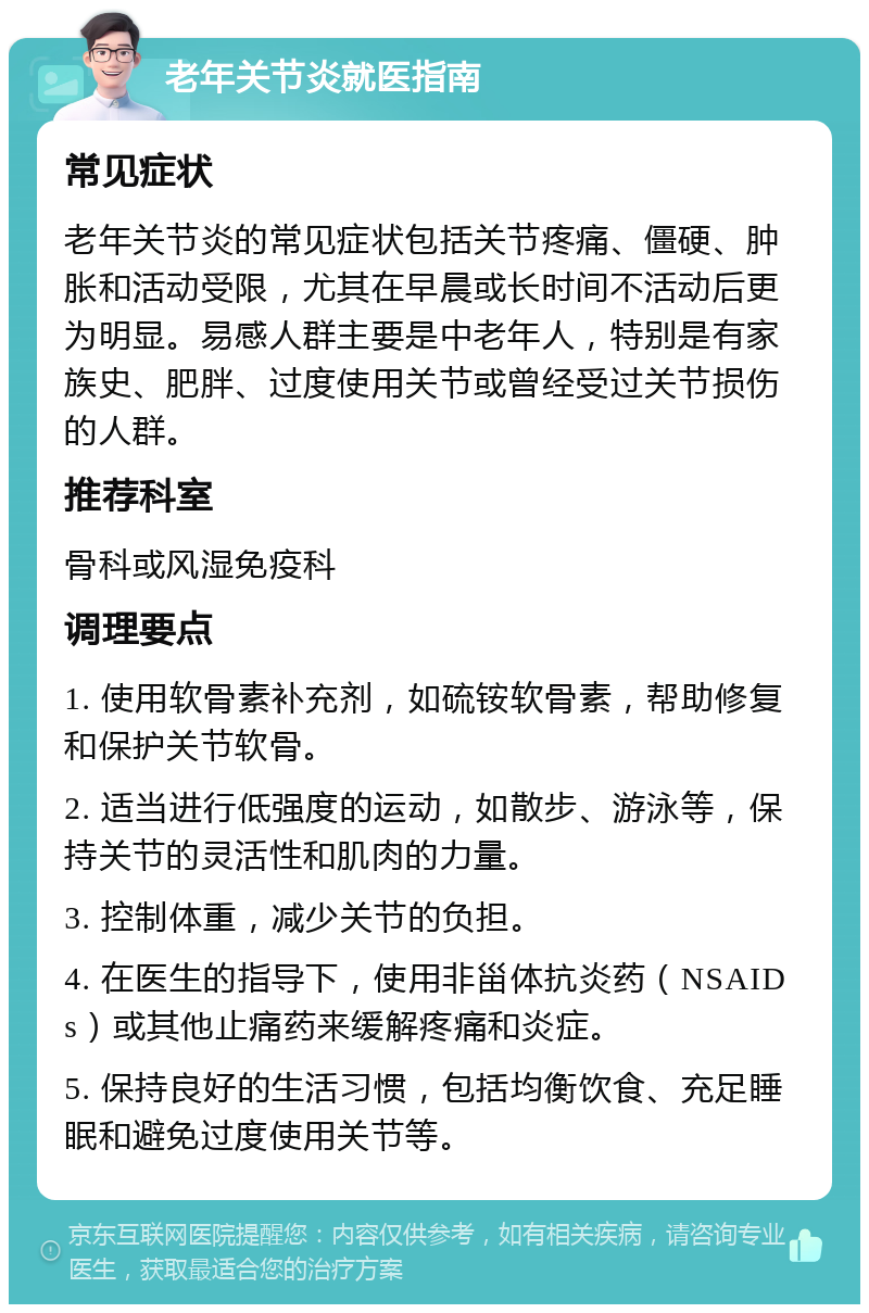 老年关节炎就医指南 常见症状 老年关节炎的常见症状包括关节疼痛、僵硬、肿胀和活动受限，尤其在早晨或长时间不活动后更为明显。易感人群主要是中老年人，特别是有家族史、肥胖、过度使用关节或曾经受过关节损伤的人群。 推荐科室 骨科或风湿免疫科 调理要点 1. 使用软骨素补充剂，如硫铵软骨素，帮助修复和保护关节软骨。 2. 适当进行低强度的运动，如散步、游泳等，保持关节的灵活性和肌肉的力量。 3. 控制体重，减少关节的负担。 4. 在医生的指导下，使用非甾体抗炎药（NSAIDs）或其他止痛药来缓解疼痛和炎症。 5. 保持良好的生活习惯，包括均衡饮食、充足睡眠和避免过度使用关节等。