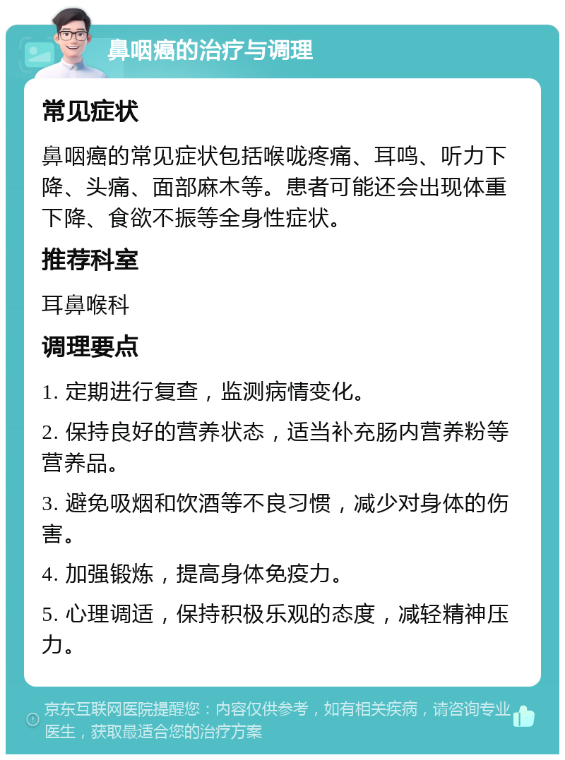 鼻咽癌的治疗与调理 常见症状 鼻咽癌的常见症状包括喉咙疼痛、耳鸣、听力下降、头痛、面部麻木等。患者可能还会出现体重下降、食欲不振等全身性症状。 推荐科室 耳鼻喉科 调理要点 1. 定期进行复查，监测病情变化。 2. 保持良好的营养状态，适当补充肠内营养粉等营养品。 3. 避免吸烟和饮酒等不良习惯，减少对身体的伤害。 4. 加强锻炼，提高身体免疫力。 5. 心理调适，保持积极乐观的态度，减轻精神压力。