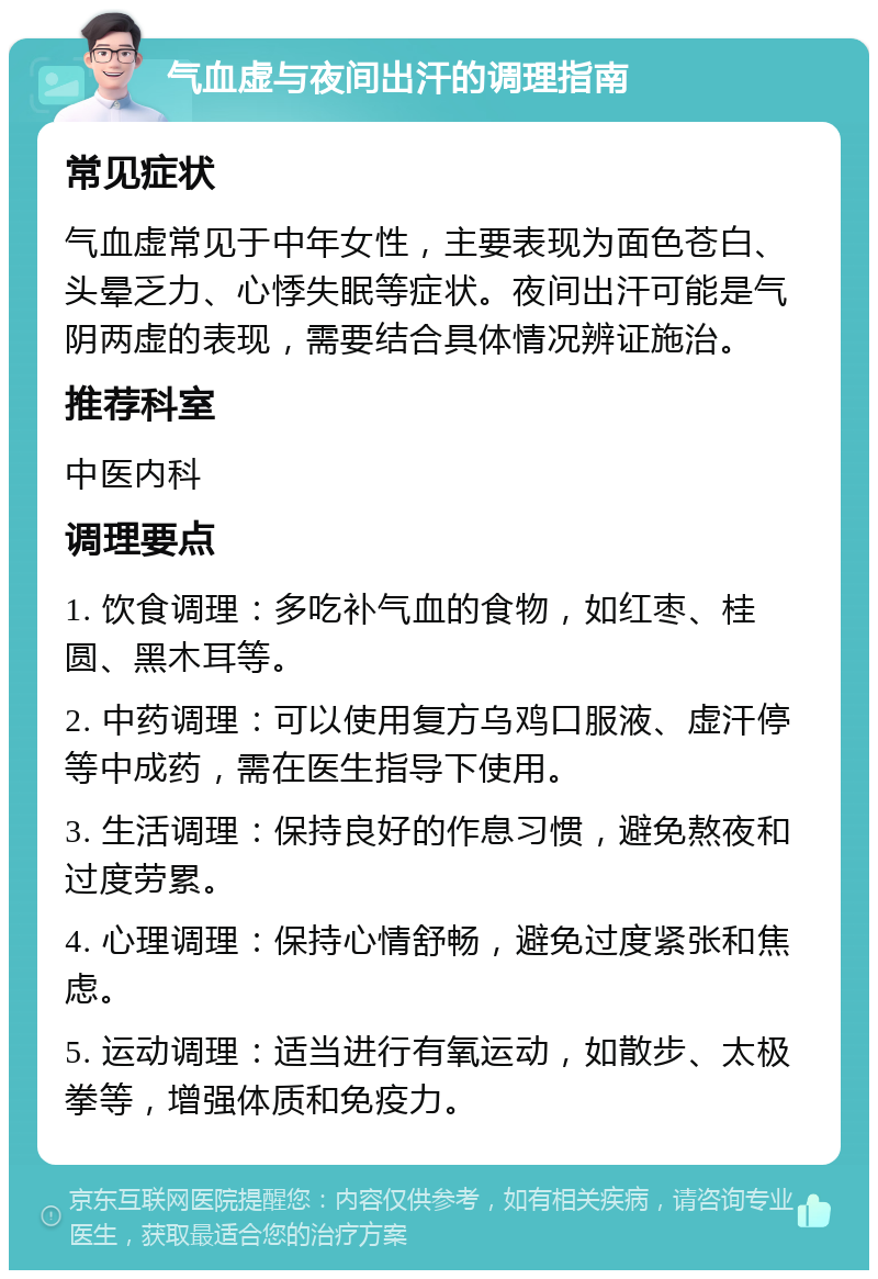 气血虚与夜间出汗的调理指南 常见症状 气血虚常见于中年女性，主要表现为面色苍白、头晕乏力、心悸失眠等症状。夜间出汗可能是气阴两虚的表现，需要结合具体情况辨证施治。 推荐科室 中医内科 调理要点 1. 饮食调理：多吃补气血的食物，如红枣、桂圆、黑木耳等。 2. 中药调理：可以使用复方乌鸡口服液、虚汗停等中成药，需在医生指导下使用。 3. 生活调理：保持良好的作息习惯，避免熬夜和过度劳累。 4. 心理调理：保持心情舒畅，避免过度紧张和焦虑。 5. 运动调理：适当进行有氧运动，如散步、太极拳等，增强体质和免疫力。