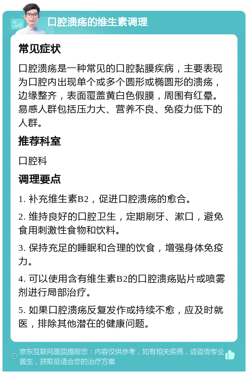 口腔溃疡的维生素调理 常见症状 口腔溃疡是一种常见的口腔黏膜疾病，主要表现为口腔内出现单个或多个圆形或椭圆形的溃疡，边缘整齐，表面覆盖黄白色假膜，周围有红晕。易感人群包括压力大、营养不良、免疫力低下的人群。 推荐科室 口腔科 调理要点 1. 补充维生素B2，促进口腔溃疡的愈合。 2. 维持良好的口腔卫生，定期刷牙、漱口，避免食用刺激性食物和饮料。 3. 保持充足的睡眠和合理的饮食，增强身体免疫力。 4. 可以使用含有维生素B2的口腔溃疡贴片或喷雾剂进行局部治疗。 5. 如果口腔溃疡反复发作或持续不愈，应及时就医，排除其他潜在的健康问题。