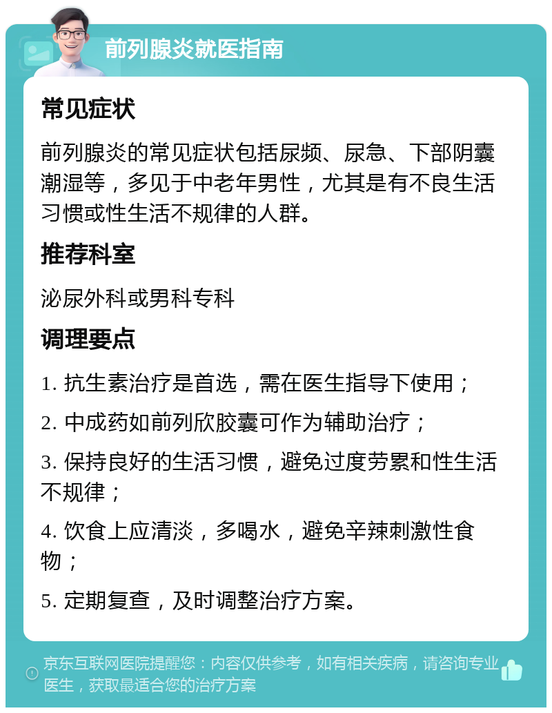 前列腺炎就医指南 常见症状 前列腺炎的常见症状包括尿频、尿急、下部阴囊潮湿等，多见于中老年男性，尤其是有不良生活习惯或性生活不规律的人群。 推荐科室 泌尿外科或男科专科 调理要点 1. 抗生素治疗是首选，需在医生指导下使用； 2. 中成药如前列欣胶囊可作为辅助治疗； 3. 保持良好的生活习惯，避免过度劳累和性生活不规律； 4. 饮食上应清淡，多喝水，避免辛辣刺激性食物； 5. 定期复查，及时调整治疗方案。