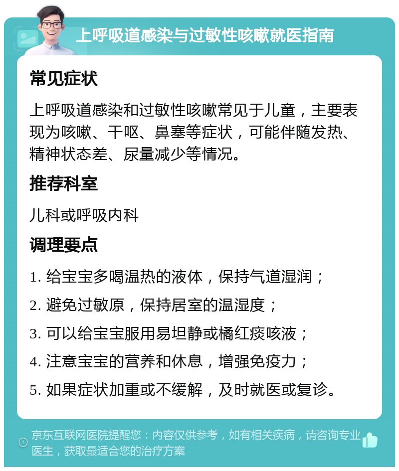 上呼吸道感染与过敏性咳嗽就医指南 常见症状 上呼吸道感染和过敏性咳嗽常见于儿童，主要表现为咳嗽、干呕、鼻塞等症状，可能伴随发热、精神状态差、尿量减少等情况。 推荐科室 儿科或呼吸内科 调理要点 1. 给宝宝多喝温热的液体，保持气道湿润； 2. 避免过敏原，保持居室的温湿度； 3. 可以给宝宝服用易坦静或橘红痰咳液； 4. 注意宝宝的营养和休息，增强免疫力； 5. 如果症状加重或不缓解，及时就医或复诊。