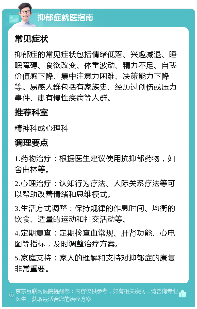 抑郁症就医指南 常见症状 抑郁症的常见症状包括情绪低落、兴趣减退、睡眠障碍、食欲改变、体重波动、精力不足、自我价值感下降、集中注意力困难、决策能力下降等。易感人群包括有家族史、经历过创伤或压力事件、患有慢性疾病等人群。 推荐科室 精神科或心理科 调理要点 1.药物治疗：根据医生建议使用抗抑郁药物，如舍曲林等。 2.心理治疗：认知行为疗法、人际关系疗法等可以帮助改善情绪和思维模式。 3.生活方式调整：保持规律的作息时间、均衡的饮食、适量的运动和社交活动等。 4.定期复查：定期检查血常规、肝肾功能、心电图等指标，及时调整治疗方案。 5.家庭支持：家人的理解和支持对抑郁症的康复非常重要。