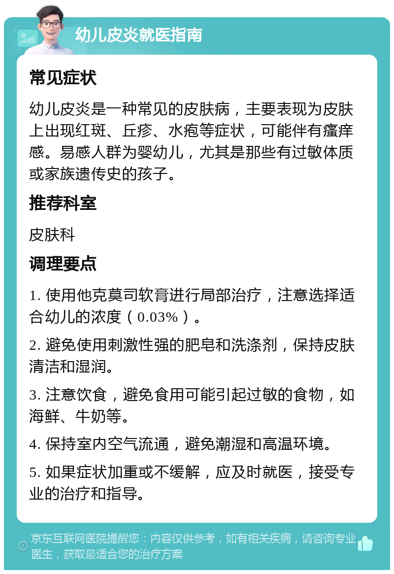 幼儿皮炎就医指南 常见症状 幼儿皮炎是一种常见的皮肤病，主要表现为皮肤上出现红斑、丘疹、水疱等症状，可能伴有瘙痒感。易感人群为婴幼儿，尤其是那些有过敏体质或家族遗传史的孩子。 推荐科室 皮肤科 调理要点 1. 使用他克莫司软膏进行局部治疗，注意选择适合幼儿的浓度（0.03%）。 2. 避免使用刺激性强的肥皂和洗涤剂，保持皮肤清洁和湿润。 3. 注意饮食，避免食用可能引起过敏的食物，如海鲜、牛奶等。 4. 保持室内空气流通，避免潮湿和高温环境。 5. 如果症状加重或不缓解，应及时就医，接受专业的治疗和指导。