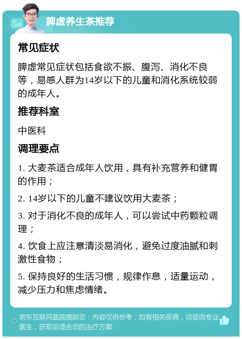 脾虚养生茶推荐 常见症状 脾虚常见症状包括食欲不振、腹泻、消化不良等，易感人群为14岁以下的儿童和消化系统较弱的成年人。 推荐科室 中医科 调理要点 1. 大麦茶适合成年人饮用，具有补充营养和健胃的作用； 2. 14岁以下的儿童不建议饮用大麦茶； 3. 对于消化不良的成年人，可以尝试中药颗粒调理； 4. 饮食上应注意清淡易消化，避免过度油腻和刺激性食物； 5. 保持良好的生活习惯，规律作息，适量运动，减少压力和焦虑情绪。