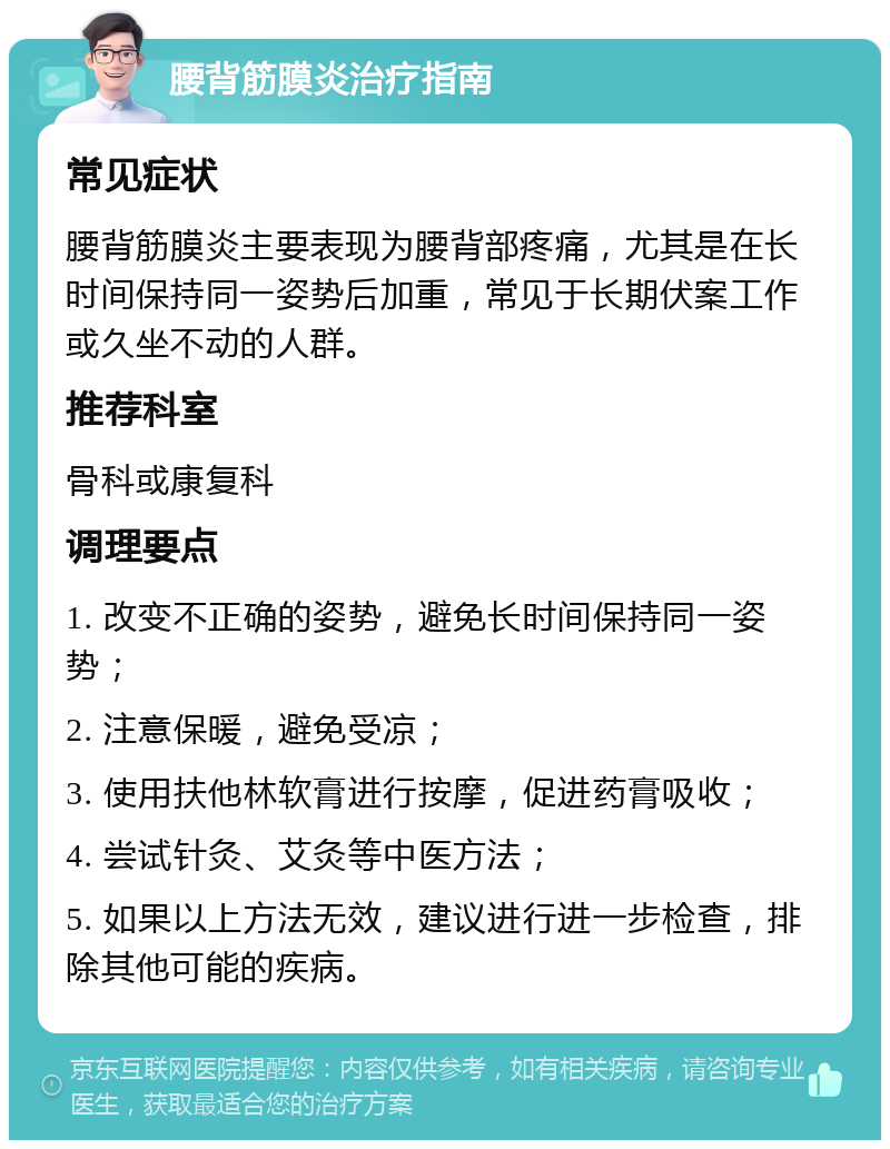 腰背筋膜炎治疗指南 常见症状 腰背筋膜炎主要表现为腰背部疼痛，尤其是在长时间保持同一姿势后加重，常见于长期伏案工作或久坐不动的人群。 推荐科室 骨科或康复科 调理要点 1. 改变不正确的姿势，避免长时间保持同一姿势； 2. 注意保暖，避免受凉； 3. 使用扶他林软膏进行按摩，促进药膏吸收； 4. 尝试针灸、艾灸等中医方法； 5. 如果以上方法无效，建议进行进一步检查，排除其他可能的疾病。