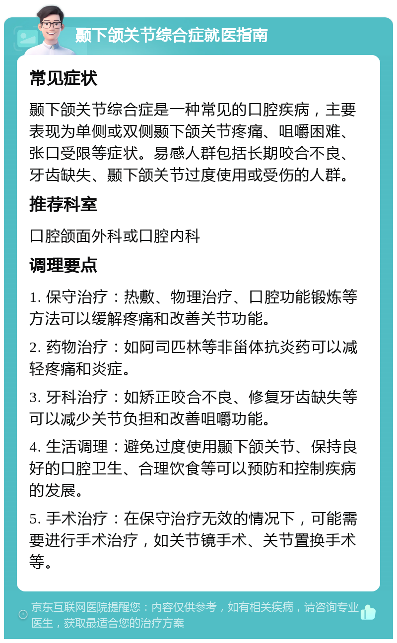 颞下颌关节综合症就医指南 常见症状 颞下颌关节综合症是一种常见的口腔疾病，主要表现为单侧或双侧颞下颌关节疼痛、咀嚼困难、张口受限等症状。易感人群包括长期咬合不良、牙齿缺失、颞下颌关节过度使用或受伤的人群。 推荐科室 口腔颌面外科或口腔内科 调理要点 1. 保守治疗：热敷、物理治疗、口腔功能锻炼等方法可以缓解疼痛和改善关节功能。 2. 药物治疗：如阿司匹林等非甾体抗炎药可以减轻疼痛和炎症。 3. 牙科治疗：如矫正咬合不良、修复牙齿缺失等可以减少关节负担和改善咀嚼功能。 4. 生活调理：避免过度使用颞下颌关节、保持良好的口腔卫生、合理饮食等可以预防和控制疾病的发展。 5. 手术治疗：在保守治疗无效的情况下，可能需要进行手术治疗，如关节镜手术、关节置换手术等。