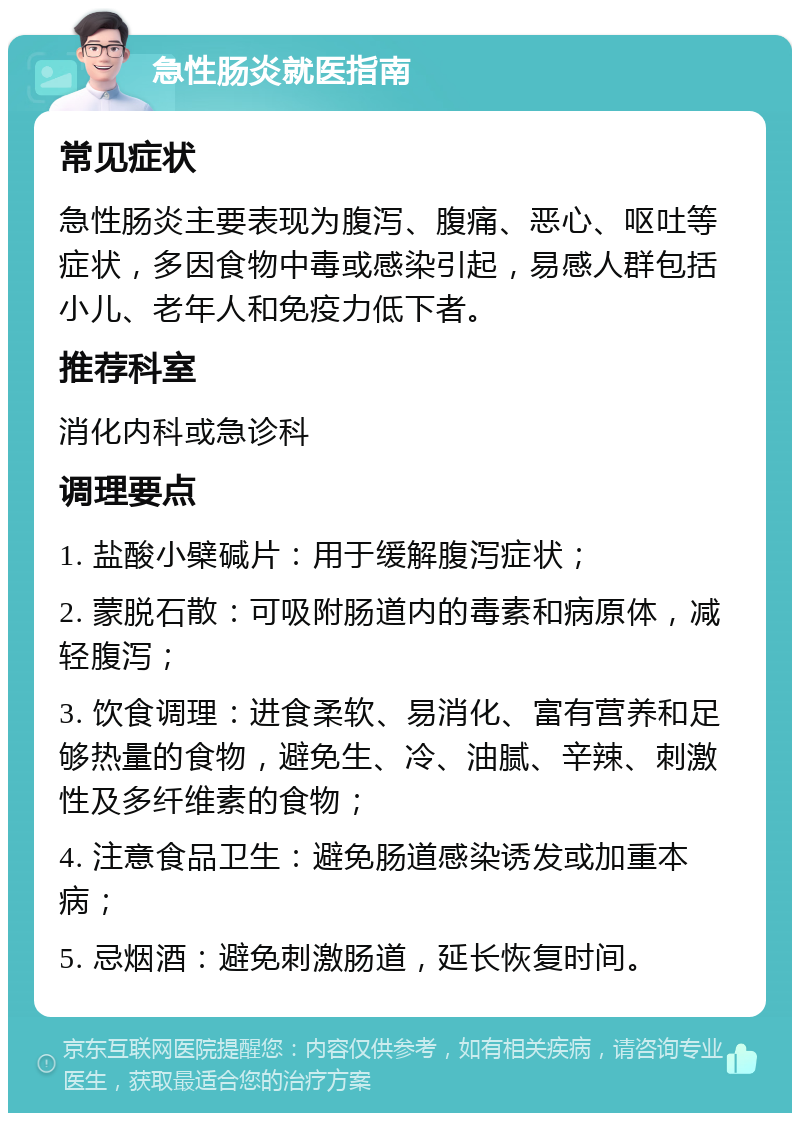 急性肠炎就医指南 常见症状 急性肠炎主要表现为腹泻、腹痛、恶心、呕吐等症状，多因食物中毒或感染引起，易感人群包括小儿、老年人和免疫力低下者。 推荐科室 消化内科或急诊科 调理要点 1. 盐酸小檗碱片：用于缓解腹泻症状； 2. 蒙脱石散：可吸附肠道内的毒素和病原体，减轻腹泻； 3. 饮食调理：进食柔软、易消化、富有营养和足够热量的食物，避免生、冷、油腻、辛辣、刺激性及多纤维素的食物； 4. 注意食品卫生：避免肠道感染诱发或加重本病； 5. 忌烟酒：避免刺激肠道，延长恢复时间。