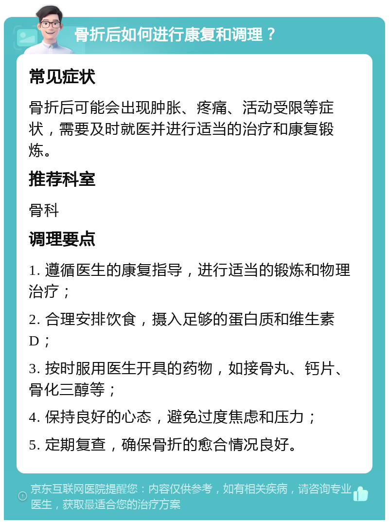 骨折后如何进行康复和调理？ 常见症状 骨折后可能会出现肿胀、疼痛、活动受限等症状，需要及时就医并进行适当的治疗和康复锻炼。 推荐科室 骨科 调理要点 1. 遵循医生的康复指导，进行适当的锻炼和物理治疗； 2. 合理安排饮食，摄入足够的蛋白质和维生素D； 3. 按时服用医生开具的药物，如接骨丸、钙片、骨化三醇等； 4. 保持良好的心态，避免过度焦虑和压力； 5. 定期复查，确保骨折的愈合情况良好。