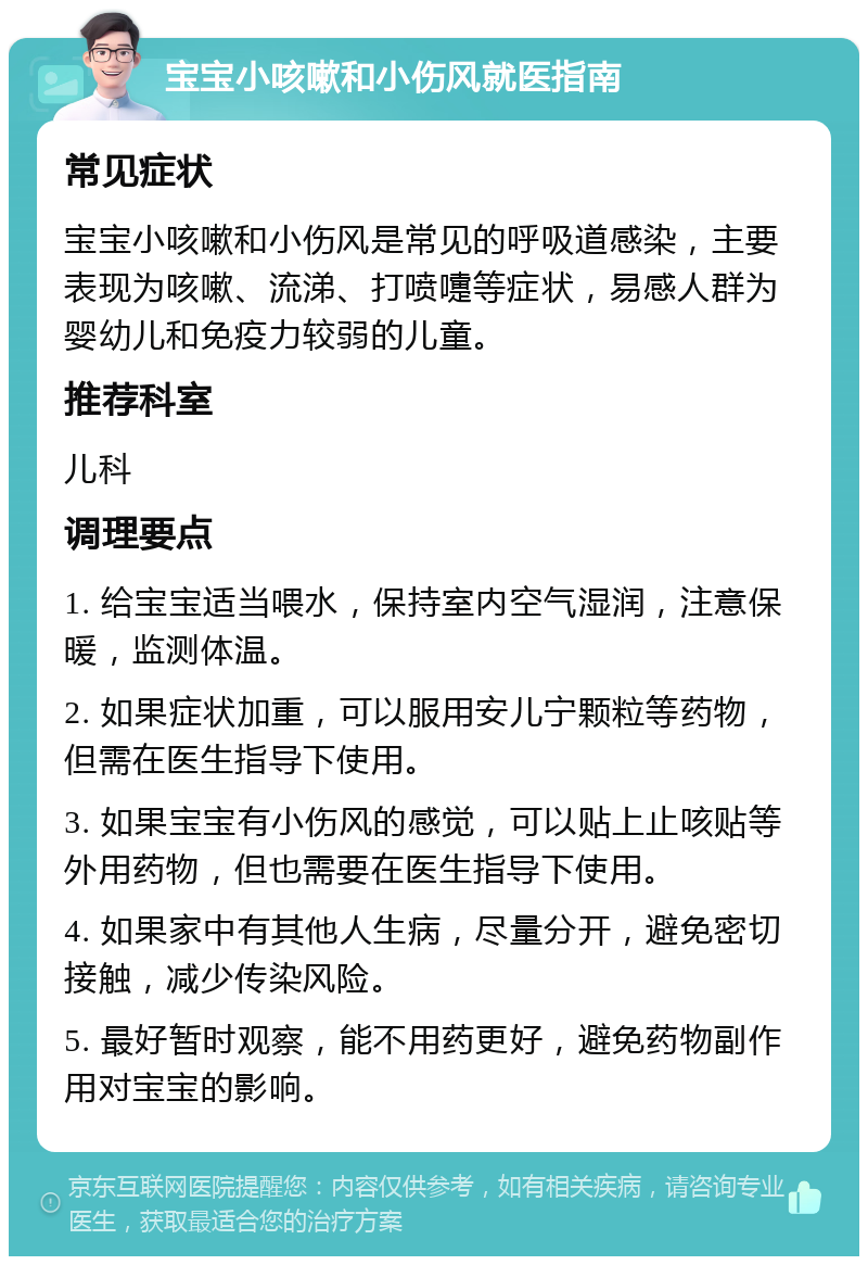 宝宝小咳嗽和小伤风就医指南 常见症状 宝宝小咳嗽和小伤风是常见的呼吸道感染，主要表现为咳嗽、流涕、打喷嚏等症状，易感人群为婴幼儿和免疫力较弱的儿童。 推荐科室 儿科 调理要点 1. 给宝宝适当喂水，保持室内空气湿润，注意保暖，监测体温。 2. 如果症状加重，可以服用安儿宁颗粒等药物，但需在医生指导下使用。 3. 如果宝宝有小伤风的感觉，可以贴上止咳贴等外用药物，但也需要在医生指导下使用。 4. 如果家中有其他人生病，尽量分开，避免密切接触，减少传染风险。 5. 最好暂时观察，能不用药更好，避免药物副作用对宝宝的影响。