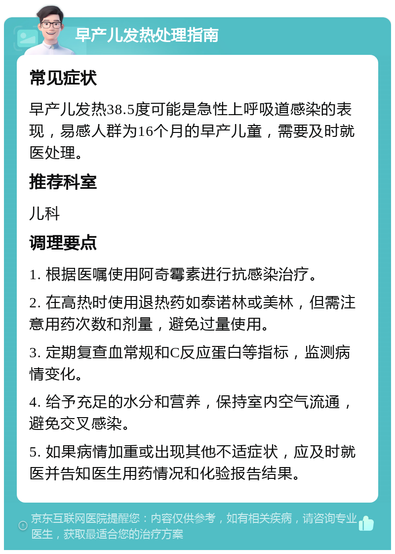 早产儿发热处理指南 常见症状 早产儿发热38.5度可能是急性上呼吸道感染的表现，易感人群为16个月的早产儿童，需要及时就医处理。 推荐科室 儿科 调理要点 1. 根据医嘱使用阿奇霉素进行抗感染治疗。 2. 在高热时使用退热药如泰诺林或美林，但需注意用药次数和剂量，避免过量使用。 3. 定期复查血常规和C反应蛋白等指标，监测病情变化。 4. 给予充足的水分和营养，保持室内空气流通，避免交叉感染。 5. 如果病情加重或出现其他不适症状，应及时就医并告知医生用药情况和化验报告结果。