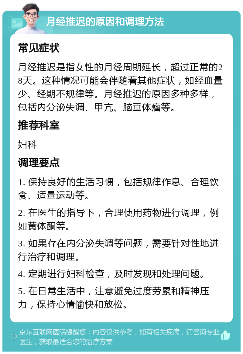 月经推迟的原因和调理方法 常见症状 月经推迟是指女性的月经周期延长，超过正常的28天。这种情况可能会伴随着其他症状，如经血量少、经期不规律等。月经推迟的原因多种多样，包括内分泌失调、甲亢、脑垂体瘤等。 推荐科室 妇科 调理要点 1. 保持良好的生活习惯，包括规律作息、合理饮食、适量运动等。 2. 在医生的指导下，合理使用药物进行调理，例如黄体酮等。 3. 如果存在内分泌失调等问题，需要针对性地进行治疗和调理。 4. 定期进行妇科检查，及时发现和处理问题。 5. 在日常生活中，注意避免过度劳累和精神压力，保持心情愉快和放松。