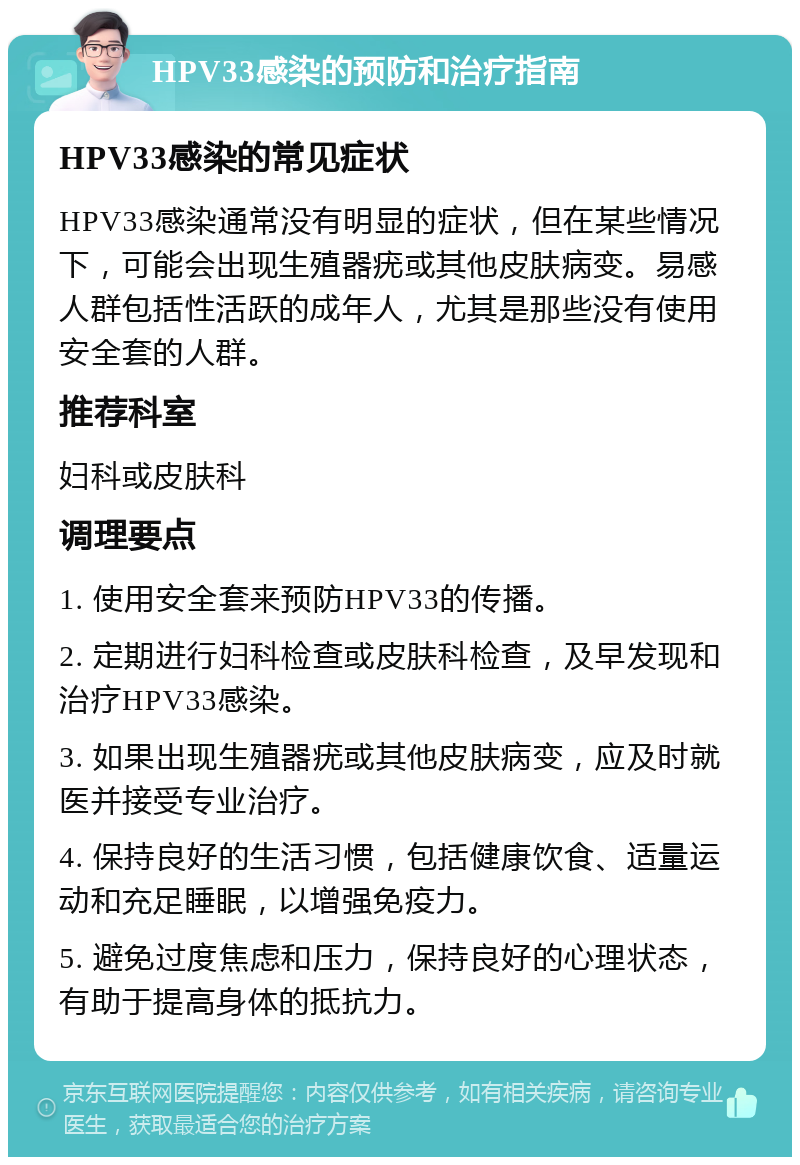 HPV33感染的预防和治疗指南 HPV33感染的常见症状 HPV33感染通常没有明显的症状，但在某些情况下，可能会出现生殖器疣或其他皮肤病变。易感人群包括性活跃的成年人，尤其是那些没有使用安全套的人群。 推荐科室 妇科或皮肤科 调理要点 1. 使用安全套来预防HPV33的传播。 2. 定期进行妇科检查或皮肤科检查，及早发现和治疗HPV33感染。 3. 如果出现生殖器疣或其他皮肤病变，应及时就医并接受专业治疗。 4. 保持良好的生活习惯，包括健康饮食、适量运动和充足睡眠，以增强免疫力。 5. 避免过度焦虑和压力，保持良好的心理状态，有助于提高身体的抵抗力。