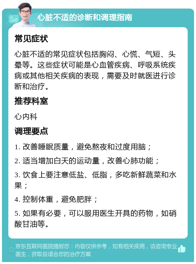 心脏不适的诊断和调理指南 常见症状 心脏不适的常见症状包括胸闷、心慌、气短、头晕等。这些症状可能是心血管疾病、呼吸系统疾病或其他相关疾病的表现，需要及时就医进行诊断和治疗。 推荐科室 心内科 调理要点 1. 改善睡眠质量，避免熬夜和过度用脑； 2. 适当增加白天的运动量，改善心肺功能； 3. 饮食上要注意低盐、低脂，多吃新鲜蔬菜和水果； 4. 控制体重，避免肥胖； 5. 如果有必要，可以服用医生开具的药物，如硝酸甘油等。