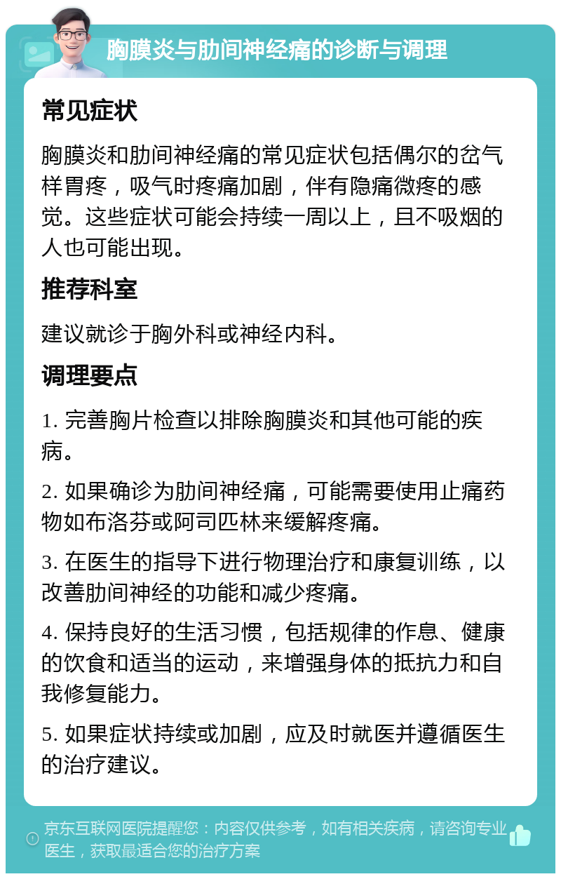 胸膜炎与肋间神经痛的诊断与调理 常见症状 胸膜炎和肋间神经痛的常见症状包括偶尔的岔气样胃疼，吸气时疼痛加剧，伴有隐痛微疼的感觉。这些症状可能会持续一周以上，且不吸烟的人也可能出现。 推荐科室 建议就诊于胸外科或神经内科。 调理要点 1. 完善胸片检查以排除胸膜炎和其他可能的疾病。 2. 如果确诊为肋间神经痛，可能需要使用止痛药物如布洛芬或阿司匹林来缓解疼痛。 3. 在医生的指导下进行物理治疗和康复训练，以改善肋间神经的功能和减少疼痛。 4. 保持良好的生活习惯，包括规律的作息、健康的饮食和适当的运动，来增强身体的抵抗力和自我修复能力。 5. 如果症状持续或加剧，应及时就医并遵循医生的治疗建议。