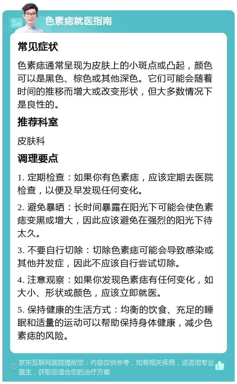 色素痣就医指南 常见症状 色素痣通常呈现为皮肤上的小斑点或凸起，颜色可以是黑色、棕色或其他深色。它们可能会随着时间的推移而增大或改变形状，但大多数情况下是良性的。 推荐科室 皮肤科 调理要点 1. 定期检查：如果你有色素痣，应该定期去医院检查，以便及早发现任何变化。 2. 避免暴晒：长时间暴露在阳光下可能会使色素痣变黑或增大，因此应该避免在强烈的阳光下待太久。 3. 不要自行切除：切除色素痣可能会导致感染或其他并发症，因此不应该自行尝试切除。 4. 注意观察：如果你发现色素痣有任何变化，如大小、形状或颜色，应该立即就医。 5. 保持健康的生活方式：均衡的饮食、充足的睡眠和适量的运动可以帮助保持身体健康，减少色素痣的风险。