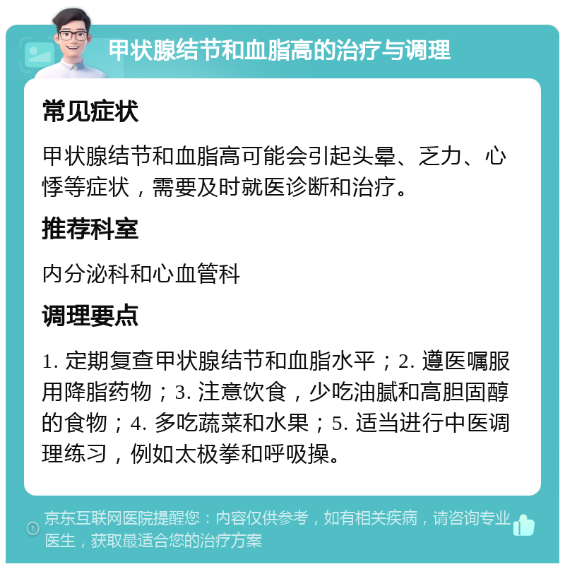 甲状腺结节和血脂高的治疗与调理 常见症状 甲状腺结节和血脂高可能会引起头晕、乏力、心悸等症状，需要及时就医诊断和治疗。 推荐科室 内分泌科和心血管科 调理要点 1. 定期复查甲状腺结节和血脂水平；2. 遵医嘱服用降脂药物；3. 注意饮食，少吃油腻和高胆固醇的食物；4. 多吃蔬菜和水果；5. 适当进行中医调理练习，例如太极拳和呼吸操。