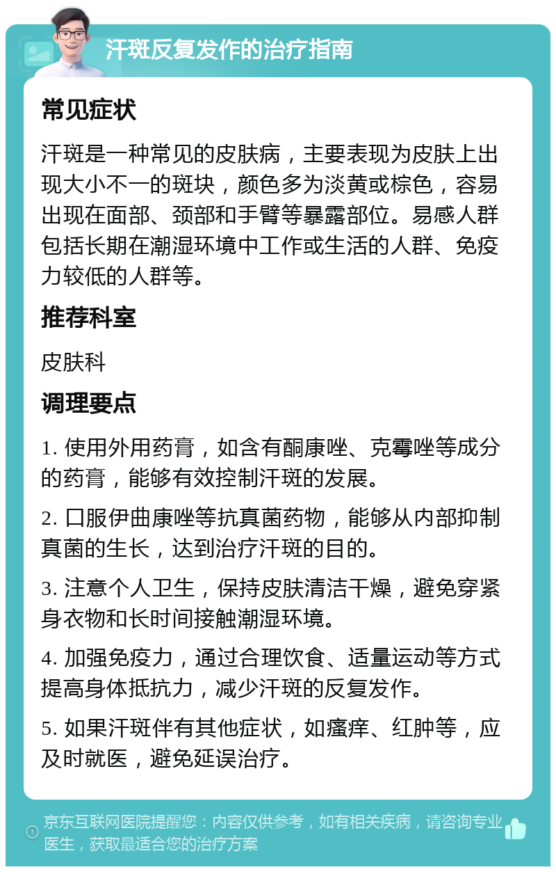 汗斑反复发作的治疗指南 常见症状 汗斑是一种常见的皮肤病，主要表现为皮肤上出现大小不一的斑块，颜色多为淡黄或棕色，容易出现在面部、颈部和手臂等暴露部位。易感人群包括长期在潮湿环境中工作或生活的人群、免疫力较低的人群等。 推荐科室 皮肤科 调理要点 1. 使用外用药膏，如含有酮康唑、克霉唑等成分的药膏，能够有效控制汗斑的发展。 2. 口服伊曲康唑等抗真菌药物，能够从内部抑制真菌的生长，达到治疗汗斑的目的。 3. 注意个人卫生，保持皮肤清洁干燥，避免穿紧身衣物和长时间接触潮湿环境。 4. 加强免疫力，通过合理饮食、适量运动等方式提高身体抵抗力，减少汗斑的反复发作。 5. 如果汗斑伴有其他症状，如瘙痒、红肿等，应及时就医，避免延误治疗。