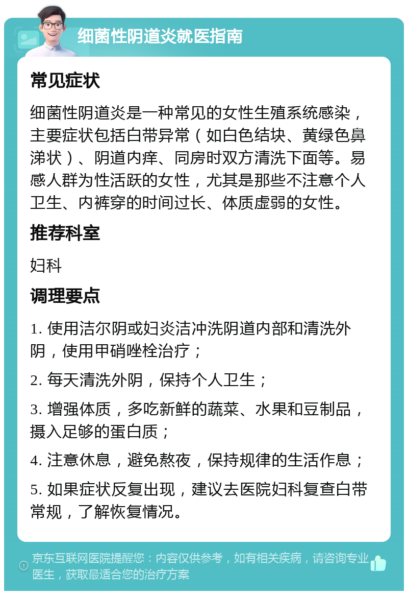 细菌性阴道炎就医指南 常见症状 细菌性阴道炎是一种常见的女性生殖系统感染，主要症状包括白带异常（如白色结块、黄绿色鼻涕状）、阴道内痒、同房时双方清洗下面等。易感人群为性活跃的女性，尤其是那些不注意个人卫生、内裤穿的时间过长、体质虚弱的女性。 推荐科室 妇科 调理要点 1. 使用洁尔阴或妇炎洁冲洗阴道内部和清洗外阴，使用甲硝唑栓治疗； 2. 每天清洗外阴，保持个人卫生； 3. 增强体质，多吃新鲜的蔬菜、水果和豆制品，摄入足够的蛋白质； 4. 注意休息，避免熬夜，保持规律的生活作息； 5. 如果症状反复出现，建议去医院妇科复查白带常规，了解恢复情况。