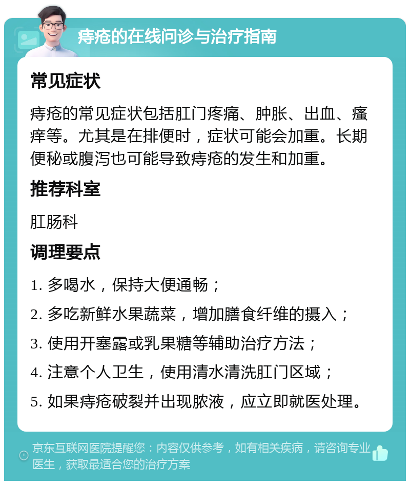 痔疮的在线问诊与治疗指南 常见症状 痔疮的常见症状包括肛门疼痛、肿胀、出血、瘙痒等。尤其是在排便时，症状可能会加重。长期便秘或腹泻也可能导致痔疮的发生和加重。 推荐科室 肛肠科 调理要点 1. 多喝水，保持大便通畅； 2. 多吃新鲜水果蔬菜，增加膳食纤维的摄入； 3. 使用开塞露或乳果糖等辅助治疗方法； 4. 注意个人卫生，使用清水清洗肛门区域； 5. 如果痔疮破裂并出现脓液，应立即就医处理。