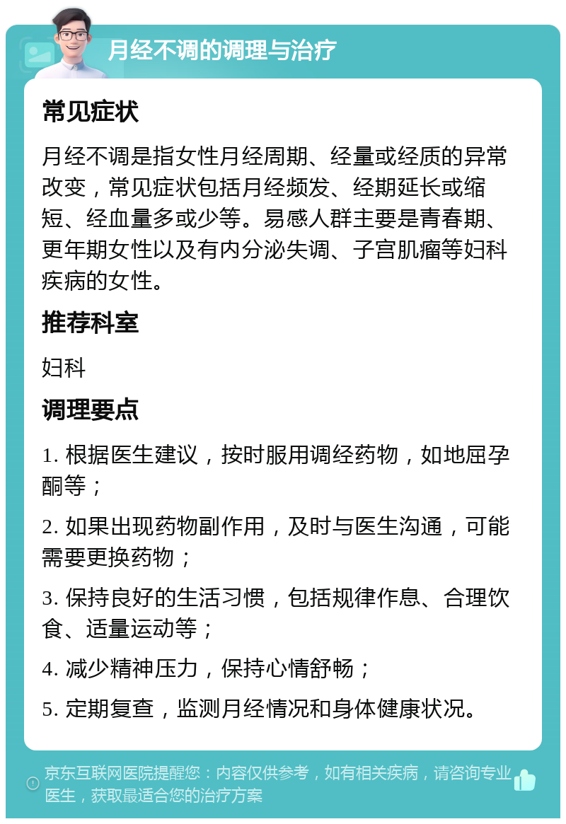 月经不调的调理与治疗 常见症状 月经不调是指女性月经周期、经量或经质的异常改变，常见症状包括月经频发、经期延长或缩短、经血量多或少等。易感人群主要是青春期、更年期女性以及有内分泌失调、子宫肌瘤等妇科疾病的女性。 推荐科室 妇科 调理要点 1. 根据医生建议，按时服用调经药物，如地屈孕酮等； 2. 如果出现药物副作用，及时与医生沟通，可能需要更换药物； 3. 保持良好的生活习惯，包括规律作息、合理饮食、适量运动等； 4. 减少精神压力，保持心情舒畅； 5. 定期复查，监测月经情况和身体健康状况。