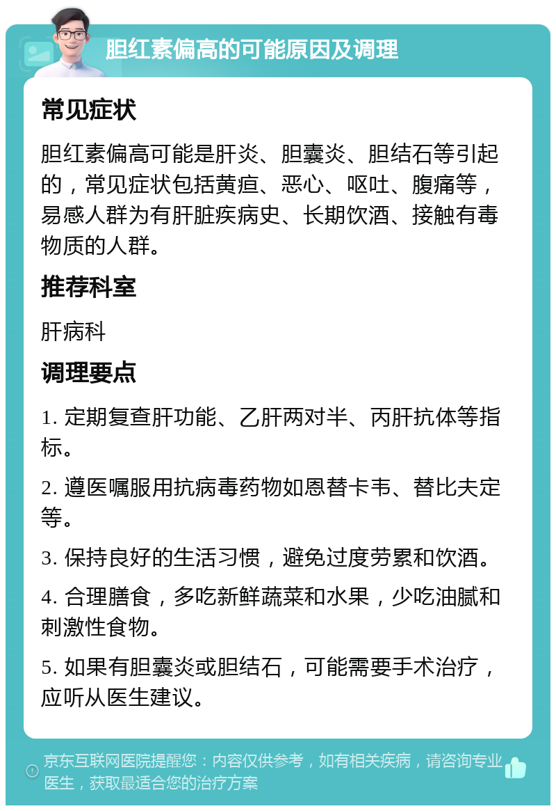 胆红素偏高的可能原因及调理 常见症状 胆红素偏高可能是肝炎、胆囊炎、胆结石等引起的，常见症状包括黄疸、恶心、呕吐、腹痛等，易感人群为有肝脏疾病史、长期饮酒、接触有毒物质的人群。 推荐科室 肝病科 调理要点 1. 定期复查肝功能、乙肝两对半、丙肝抗体等指标。 2. 遵医嘱服用抗病毒药物如恩替卡韦、替比夫定等。 3. 保持良好的生活习惯，避免过度劳累和饮酒。 4. 合理膳食，多吃新鲜蔬菜和水果，少吃油腻和刺激性食物。 5. 如果有胆囊炎或胆结石，可能需要手术治疗，应听从医生建议。