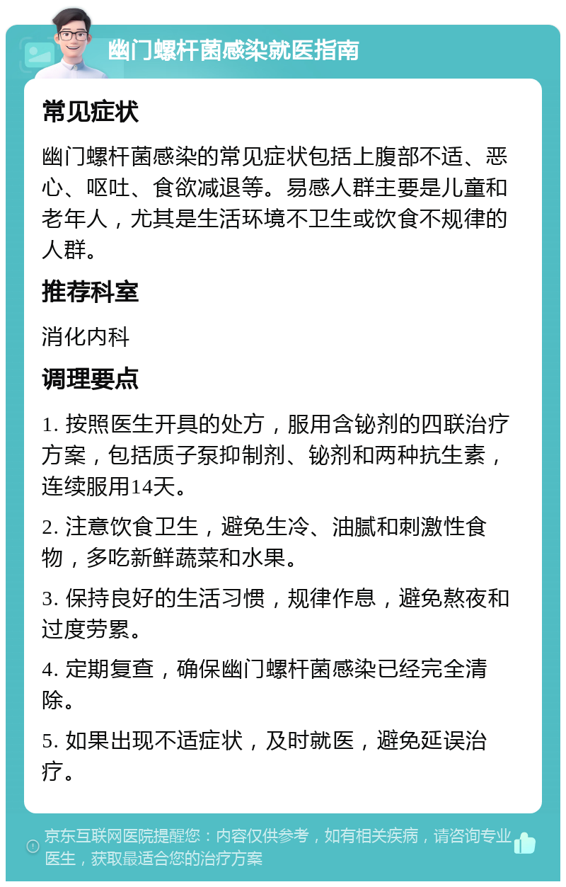 幽门螺杆菌感染就医指南 常见症状 幽门螺杆菌感染的常见症状包括上腹部不适、恶心、呕吐、食欲减退等。易感人群主要是儿童和老年人，尤其是生活环境不卫生或饮食不规律的人群。 推荐科室 消化内科 调理要点 1. 按照医生开具的处方，服用含铋剂的四联治疗方案，包括质子泵抑制剂、铋剂和两种抗生素，连续服用14天。 2. 注意饮食卫生，避免生冷、油腻和刺激性食物，多吃新鲜蔬菜和水果。 3. 保持良好的生活习惯，规律作息，避免熬夜和过度劳累。 4. 定期复查，确保幽门螺杆菌感染已经完全清除。 5. 如果出现不适症状，及时就医，避免延误治疗。