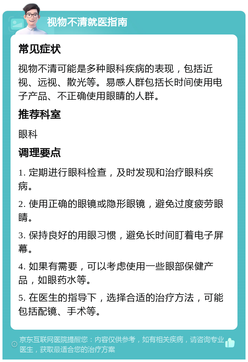 视物不清就医指南 常见症状 视物不清可能是多种眼科疾病的表现，包括近视、远视、散光等。易感人群包括长时间使用电子产品、不正确使用眼睛的人群。 推荐科室 眼科 调理要点 1. 定期进行眼科检查，及时发现和治疗眼科疾病。 2. 使用正确的眼镜或隐形眼镜，避免过度疲劳眼睛。 3. 保持良好的用眼习惯，避免长时间盯着电子屏幕。 4. 如果有需要，可以考虑使用一些眼部保健产品，如眼药水等。 5. 在医生的指导下，选择合适的治疗方法，可能包括配镜、手术等。