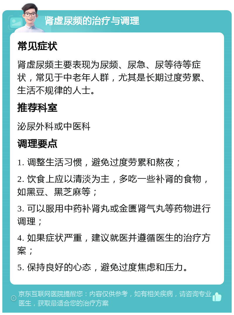 肾虚尿频的治疗与调理 常见症状 肾虚尿频主要表现为尿频、尿急、尿等待等症状，常见于中老年人群，尤其是长期过度劳累、生活不规律的人士。 推荐科室 泌尿外科或中医科 调理要点 1. 调整生活习惯，避免过度劳累和熬夜； 2. 饮食上应以清淡为主，多吃一些补肾的食物，如黑豆、黑芝麻等； 3. 可以服用中药补肾丸或金匮肾气丸等药物进行调理； 4. 如果症状严重，建议就医并遵循医生的治疗方案； 5. 保持良好的心态，避免过度焦虑和压力。