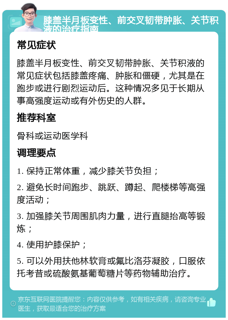 膝盖半月板变性、前交叉韧带肿胀、关节积液的治疗指南 常见症状 膝盖半月板变性、前交叉韧带肿胀、关节积液的常见症状包括膝盖疼痛、肿胀和僵硬，尤其是在跑步或进行剧烈运动后。这种情况多见于长期从事高强度运动或有外伤史的人群。 推荐科室 骨科或运动医学科 调理要点 1. 保持正常体重，减少膝关节负担； 2. 避免长时间跑步、跳跃、蹲起、爬楼梯等高强度活动； 3. 加强膝关节周围肌肉力量，进行直腿抬高等锻炼； 4. 使用护膝保护； 5. 可以外用扶他林软膏或氟比洛芬凝胶，口服依托考昔或硫酸氨基葡萄糖片等药物辅助治疗。