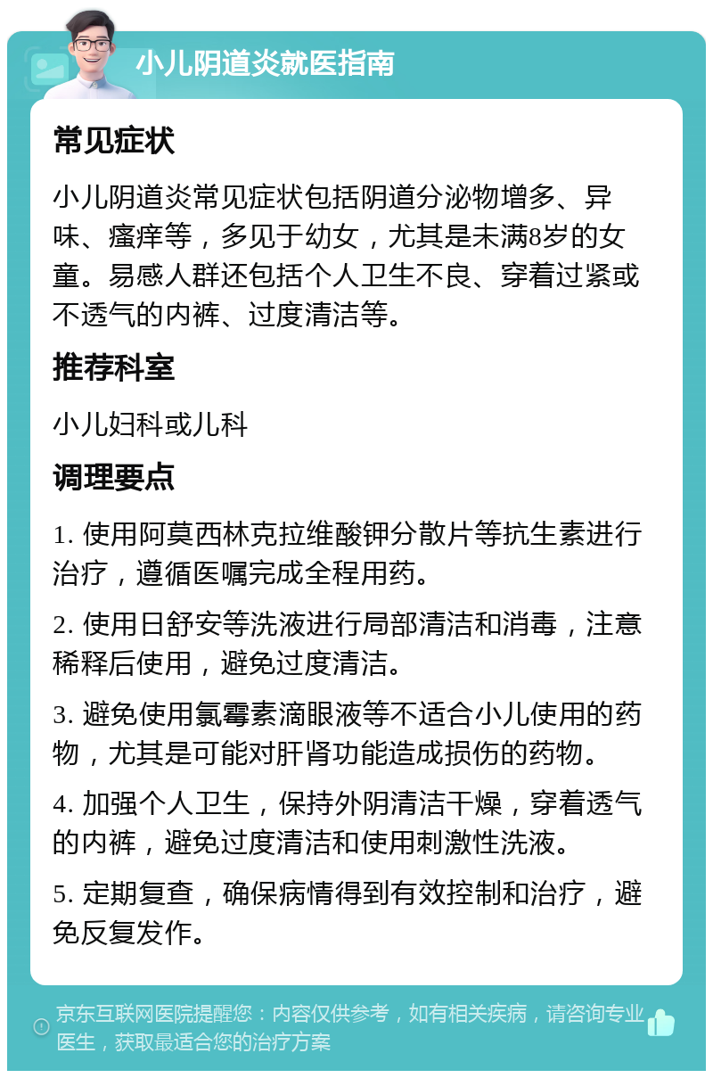 小儿阴道炎就医指南 常见症状 小儿阴道炎常见症状包括阴道分泌物增多、异味、瘙痒等，多见于幼女，尤其是未满8岁的女童。易感人群还包括个人卫生不良、穿着过紧或不透气的内裤、过度清洁等。 推荐科室 小儿妇科或儿科 调理要点 1. 使用阿莫西林克拉维酸钾分散片等抗生素进行治疗，遵循医嘱完成全程用药。 2. 使用日舒安等洗液进行局部清洁和消毒，注意稀释后使用，避免过度清洁。 3. 避免使用氯霉素滴眼液等不适合小儿使用的药物，尤其是可能对肝肾功能造成损伤的药物。 4. 加强个人卫生，保持外阴清洁干燥，穿着透气的内裤，避免过度清洁和使用刺激性洗液。 5. 定期复查，确保病情得到有效控制和治疗，避免反复发作。