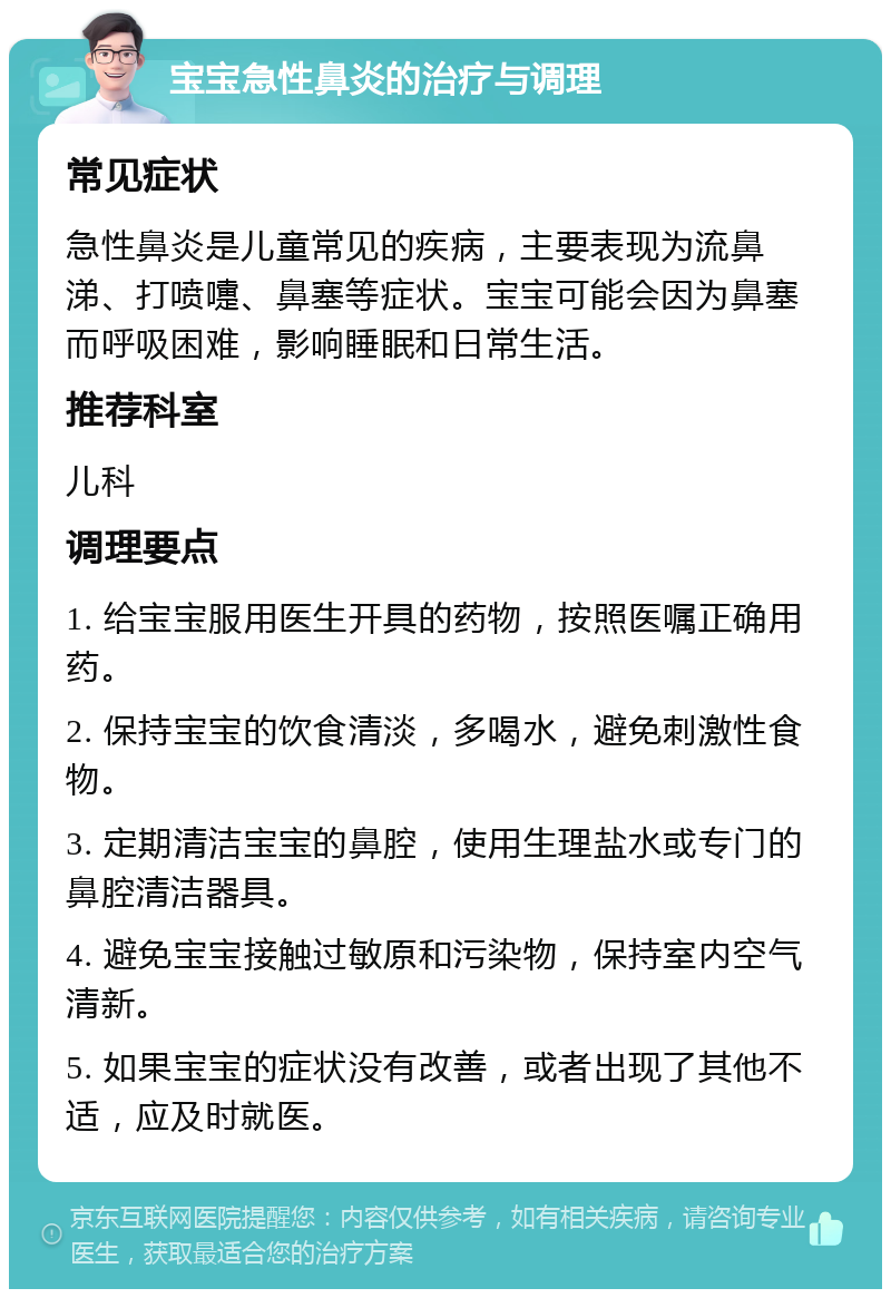 宝宝急性鼻炎的治疗与调理 常见症状 急性鼻炎是儿童常见的疾病，主要表现为流鼻涕、打喷嚏、鼻塞等症状。宝宝可能会因为鼻塞而呼吸困难，影响睡眠和日常生活。 推荐科室 儿科 调理要点 1. 给宝宝服用医生开具的药物，按照医嘱正确用药。 2. 保持宝宝的饮食清淡，多喝水，避免刺激性食物。 3. 定期清洁宝宝的鼻腔，使用生理盐水或专门的鼻腔清洁器具。 4. 避免宝宝接触过敏原和污染物，保持室内空气清新。 5. 如果宝宝的症状没有改善，或者出现了其他不适，应及时就医。