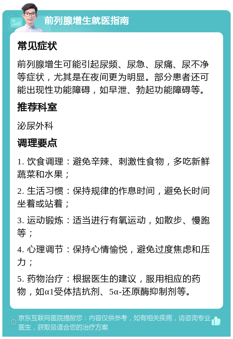 前列腺增生就医指南 常见症状 前列腺增生可能引起尿频、尿急、尿痛、尿不净等症状，尤其是在夜间更为明显。部分患者还可能出现性功能障碍，如早泄、勃起功能障碍等。 推荐科室 泌尿外科 调理要点 1. 饮食调理：避免辛辣、刺激性食物，多吃新鲜蔬菜和水果； 2. 生活习惯：保持规律的作息时间，避免长时间坐着或站着； 3. 运动锻炼：适当进行有氧运动，如散步、慢跑等； 4. 心理调节：保持心情愉悦，避免过度焦虑和压力； 5. 药物治疗：根据医生的建议，服用相应的药物，如α1受体拮抗剂、5α-还原酶抑制剂等。