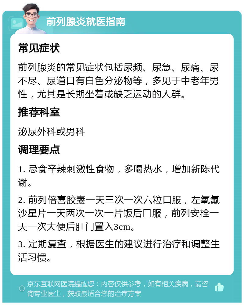 前列腺炎就医指南 常见症状 前列腺炎的常见症状包括尿频、尿急、尿痛、尿不尽、尿道口有白色分泌物等，多见于中老年男性，尤其是长期坐着或缺乏运动的人群。 推荐科室 泌尿外科或男科 调理要点 1. 忌食辛辣刺激性食物，多喝热水，增加新陈代谢。 2. 前列倍喜胶囊一天三次一次六粒口服，左氧氟沙星片一天两次一次一片饭后口服，前列安栓一天一次大便后肛门置入3cm。 3. 定期复查，根据医生的建议进行治疗和调整生活习惯。