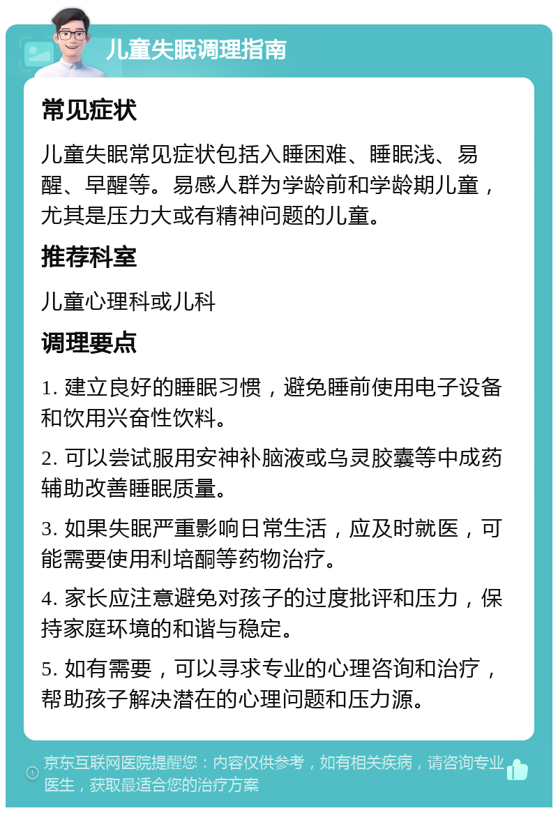 儿童失眠调理指南 常见症状 儿童失眠常见症状包括入睡困难、睡眠浅、易醒、早醒等。易感人群为学龄前和学龄期儿童，尤其是压力大或有精神问题的儿童。 推荐科室 儿童心理科或儿科 调理要点 1. 建立良好的睡眠习惯，避免睡前使用电子设备和饮用兴奋性饮料。 2. 可以尝试服用安神补脑液或乌灵胶囊等中成药辅助改善睡眠质量。 3. 如果失眠严重影响日常生活，应及时就医，可能需要使用利培酮等药物治疗。 4. 家长应注意避免对孩子的过度批评和压力，保持家庭环境的和谐与稳定。 5. 如有需要，可以寻求专业的心理咨询和治疗，帮助孩子解决潜在的心理问题和压力源。