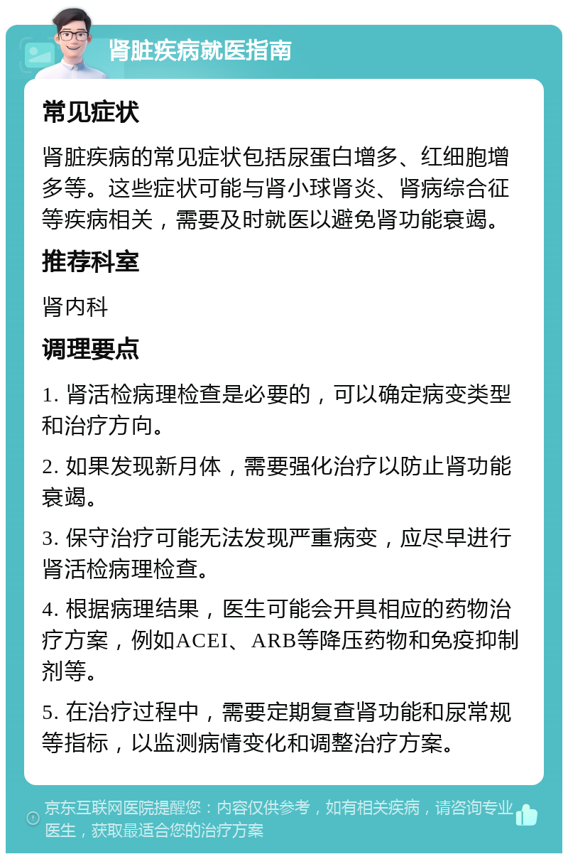 肾脏疾病就医指南 常见症状 肾脏疾病的常见症状包括尿蛋白增多、红细胞增多等。这些症状可能与肾小球肾炎、肾病综合征等疾病相关，需要及时就医以避免肾功能衰竭。 推荐科室 肾内科 调理要点 1. 肾活检病理检查是必要的，可以确定病变类型和治疗方向。 2. 如果发现新月体，需要强化治疗以防止肾功能衰竭。 3. 保守治疗可能无法发现严重病变，应尽早进行肾活检病理检查。 4. 根据病理结果，医生可能会开具相应的药物治疗方案，例如ACEI、ARB等降压药物和免疫抑制剂等。 5. 在治疗过程中，需要定期复查肾功能和尿常规等指标，以监测病情变化和调整治疗方案。