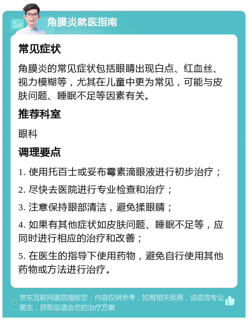 角膜炎就医指南 常见症状 角膜炎的常见症状包括眼睛出现白点、红血丝、视力模糊等，尤其在儿童中更为常见，可能与皮肤问题、睡眠不足等因素有关。 推荐科室 眼科 调理要点 1. 使用托百士或妥布霉素滴眼液进行初步治疗； 2. 尽快去医院进行专业检查和治疗； 3. 注意保持眼部清洁，避免揉眼睛； 4. 如果有其他症状如皮肤问题、睡眠不足等，应同时进行相应的治疗和改善； 5. 在医生的指导下使用药物，避免自行使用其他药物或方法进行治疗。