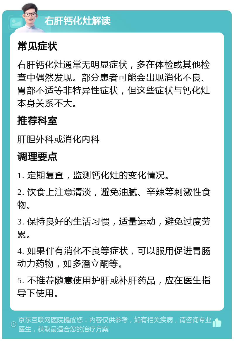 右肝钙化灶解读 常见症状 右肝钙化灶通常无明显症状，多在体检或其他检查中偶然发现。部分患者可能会出现消化不良、胃部不适等非特异性症状，但这些症状与钙化灶本身关系不大。 推荐科室 肝胆外科或消化内科 调理要点 1. 定期复查，监测钙化灶的变化情况。 2. 饮食上注意清淡，避免油腻、辛辣等刺激性食物。 3. 保持良好的生活习惯，适量运动，避免过度劳累。 4. 如果伴有消化不良等症状，可以服用促进胃肠动力药物，如多潘立酮等。 5. 不推荐随意使用护肝或补肝药品，应在医生指导下使用。