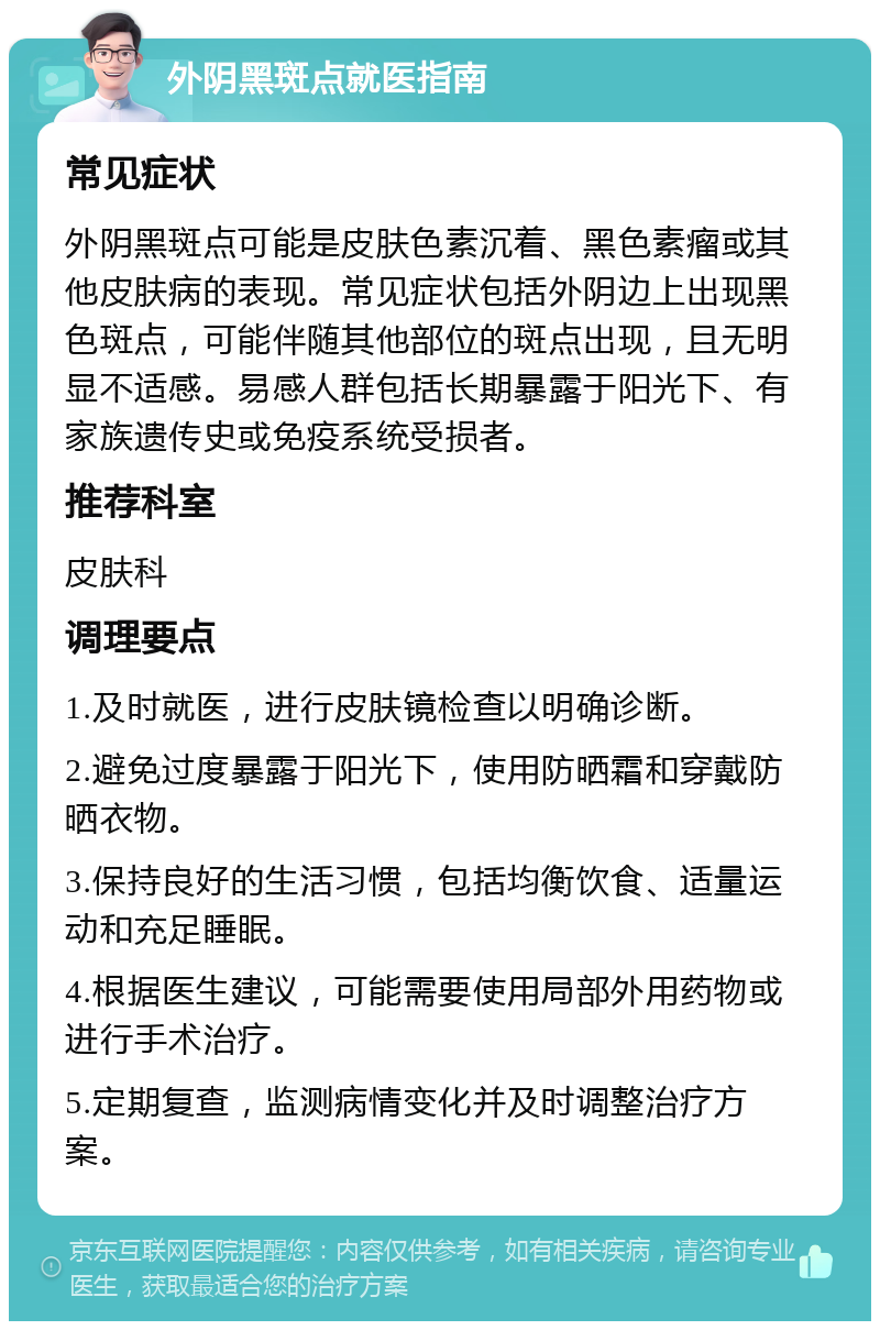 外阴黑斑点就医指南 常见症状 外阴黑斑点可能是皮肤色素沉着、黑色素瘤或其他皮肤病的表现。常见症状包括外阴边上出现黑色斑点，可能伴随其他部位的斑点出现，且无明显不适感。易感人群包括长期暴露于阳光下、有家族遗传史或免疫系统受损者。 推荐科室 皮肤科 调理要点 1.及时就医，进行皮肤镜检查以明确诊断。 2.避免过度暴露于阳光下，使用防晒霜和穿戴防晒衣物。 3.保持良好的生活习惯，包括均衡饮食、适量运动和充足睡眠。 4.根据医生建议，可能需要使用局部外用药物或进行手术治疗。 5.定期复查，监测病情变化并及时调整治疗方案。