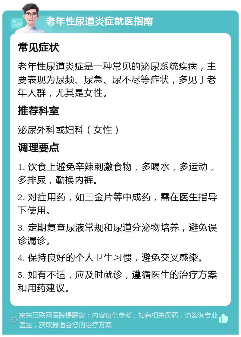 老年性尿道炎症就医指南 常见症状 老年性尿道炎症是一种常见的泌尿系统疾病，主要表现为尿频、尿急、尿不尽等症状，多见于老年人群，尤其是女性。 推荐科室 泌尿外科或妇科（女性） 调理要点 1. 饮食上避免辛辣刺激食物，多喝水，多运动，多排尿，勤换内裤。 2. 对症用药，如三金片等中成药，需在医生指导下使用。 3. 定期复查尿液常规和尿道分泌物培养，避免误诊漏诊。 4. 保持良好的个人卫生习惯，避免交叉感染。 5. 如有不适，应及时就诊，遵循医生的治疗方案和用药建议。