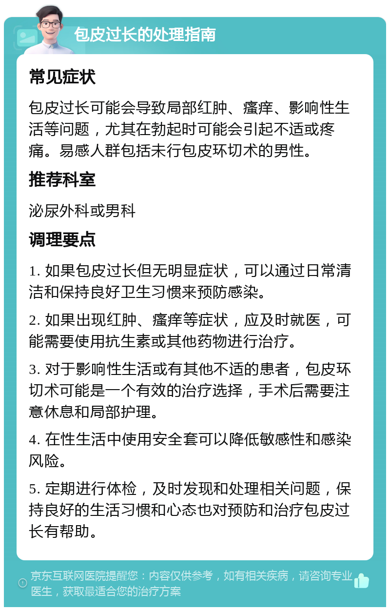 包皮过长的处理指南 常见症状 包皮过长可能会导致局部红肿、瘙痒、影响性生活等问题，尤其在勃起时可能会引起不适或疼痛。易感人群包括未行包皮环切术的男性。 推荐科室 泌尿外科或男科 调理要点 1. 如果包皮过长但无明显症状，可以通过日常清洁和保持良好卫生习惯来预防感染。 2. 如果出现红肿、瘙痒等症状，应及时就医，可能需要使用抗生素或其他药物进行治疗。 3. 对于影响性生活或有其他不适的患者，包皮环切术可能是一个有效的治疗选择，手术后需要注意休息和局部护理。 4. 在性生活中使用安全套可以降低敏感性和感染风险。 5. 定期进行体检，及时发现和处理相关问题，保持良好的生活习惯和心态也对预防和治疗包皮过长有帮助。